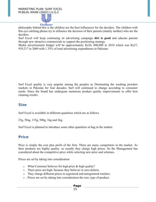 MARKETING PLAN: SURF EXCEL
M.BILAL KHAN (2642) I.U.G.C
philosophy behind this is the children are the best influencers for the deciders. The children with
this eye catching phrase try to influence the decision of their parents (mainly mother) who are the
deciders.
Surf Excel will keep continuing its advertising campaign dirt is good and educate parents
through new attractive commercials to support the positioning strategy.
Media advertisement budget will be approximately Rs30, 000,000 in 2010 which was Rs27,
939,217 in 2009 with 1.35% of total advertising expenditures in Pakistan.
Surf Excel quality is very popular among the peoples as Dominating the washing powders
markets in Pakistan for four decades; Surf will continued to change according to consumer
needs. Since the brand has undergone numerous product quality improvements to offer best
cleaning results.
Size
Surf Excel is available in different quantities which are as follows
25g, 50sg, 115g, 500g, 1kg and 2kg.
Surf Excel is planned to introduce some other quantities in bag in the market.
Price
Price is simply the cost plus profit of the firm. There are many competitors in the market. As
their products are highly quality .so usually they charge high prices. So the Management has
considered about the competitive price while selecting new price and schemes.
Prices are set by taking into consideration
o What Customer believes for high price & high quality?
o There price are high. because they believes in zero defects.
o They charge different prices to registered and unregistered retailers.
o Prices are set by taking into consideration the size, type of product.
Page
15
 
