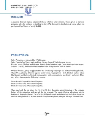 MARKETING PLAN: SURF EXCEL
M.BILAL KHAN (2642) I.U.G.C
Discounts
A quantity discount is price reduction to those who buy large volumes. This is given to increase
company sales. So Unilever is deciding to allow 1% discount to distributors & whole sellers on
purchase of Surf Excel of worth Rs 800.
PROMOTIONS:
Sales Promotion is increased by 10%this year.
Sales Force in Surf Excel is divided into 3 types: General Trade (general stores,
Kiryana stores, Medical and General Stores), Local modern trade (super stores such as Aghaz,
Naheed, D-Mart), and International Modern trade (Large houses such as Makro.
Outdoor Media Agency is appointed for the advertising campaigns via billboard and signboards.
These OMA classify different regions under Strata, ranging from 1 to 6. Strata 1 include cities
like Karachi and Lahore, Strata 2 includes cities with comparatively less density and so on. They
may select sites as per the following example:
Strata 1 would have 60% advertising sites.
Strata 2 would have 20% advertising sites.
Strata 3 would have 20% advertising sites.
They may book the site either for 30, 60 or 90 days depending upon the nature of the product,
budget of the campaign, and rent of the site selected. The most effective advertising site in
Pakistan is Shahrah-e-Faisal. The effective billboard which is displayed on the left of the driver
and is at a height of 40 to 50 feet, with an exception of flyovers, bridges, and high altitudes road.
Page
17
 