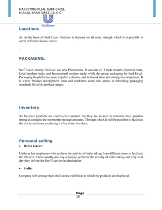 MARKETING PLAN: SURF EXCEL
M.BILAL KHAN (2642) I.U.G.C
Locations
As on the basis of Surf Excel Unilever is focused on all areas through which it is possible to
cover different classes’ needs.
.
PACKAGING:
Surf Excel, mainly Unilever has new Phenomena. It consults all 3 trade models (General trade,
Local modern trade, and International modern trade) while designing packaging for Surf Excel.
Packaging should be to create impulsive desires, and it should stand out among its competitors. It
is where Product development team and marketers come into action in furnishing packaging
standards for all its product ranges.
Inventory
As Unilever products are convenience product. So they are decided to maintain their position
strong as contains the inventories in huge amounts. Through which it will be possible to facilitate
the market on times as placing it after every two days.
Personal selling
• Order takers:
Unilever has employees who perform the activity of order taking from different areas to facilitate
the retailers. There usually one day company performs the activity of order taking and very next
day they deliver the Surf Excel to the destination.
• Stalls:
Company will arrange their stalls in the exhibition at which the products are displayed.
　
Page
18
 