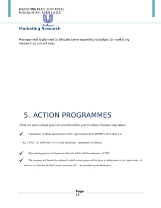 MARKETING PLAN: SURF EXCEL
M.BILAL KHAN (2642) I.U.G.C
Marketing Research
Management is planned to allocate same expenditure budget for marketing
research as current year.
　
　
5. ACTION PROGRAMMES
There are some actions plans are considered this year to achieve business objectives:
 Expenditures on Media advertisement will be approximately Rs30, 000,000 in 2010 which was
Rs27, 939,217 in 2009 with 1.35% of total advertising expenditures in Pakistan
 Kids painting program in Expo-centre Karachi will be held Second quarter of 2010
 The company will launch the scheme In which certain points will be given to wholesalers on the highest sales of
surf excel on the basis of which certain incentives will be provided to peak wholesalers
Page
19
 