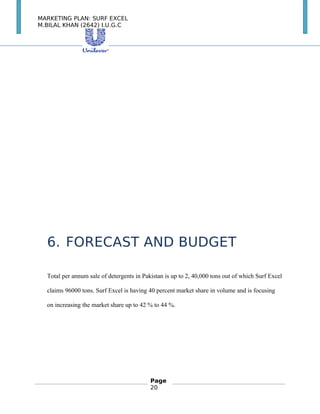 MARKETING PLAN: SURF EXCEL
M.BILAL KHAN (2642) I.U.G.C
6. FORECAST AND BUDGET
Total per annum sale of detergents in Pakistan is up to 2, 40,000 tons out of which Surf Excel
claims 96000 tons. Surf Excel is having 40 percent market share in volume and is focusing
on increasing the market share up to 42 % to 44 %.
Page
20
 