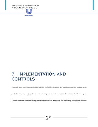 MARKETING PLAN: SURF EXCEL
M.BILAL KHAN (2642) I.U.G.C
7. IMPLEMENTATION AND
CONTROLS
Company deals only in those products that are profitable. If there is any indication that any product is not
profitable company analyzes the reasons and step are taken to overcome the reasons. For this purpose
Unilever concern with marketing research firm Aftaab Associates for marketing research to gain the
Page
21
 
