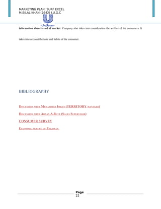 MARKETING PLAN: SURF EXCEL
M.BILAL KHAN (2642) I.U.G.C
information about trend of market. Company also takes into consideration the welfare of the consumers. It
takes into account the taste and habits of the consumer.
BIBLIOGRAPHY
DISCUSSION WITH MUHAMMAD IMRAN (TERRITORY MANAGER)
DISCUSSION WITH ADNAN A.BUTT (SALES SUPERVISOR)
CONSUMER SURVEY
ECONOMIC SURVEY OF PAKISTAN
Page
22
 
