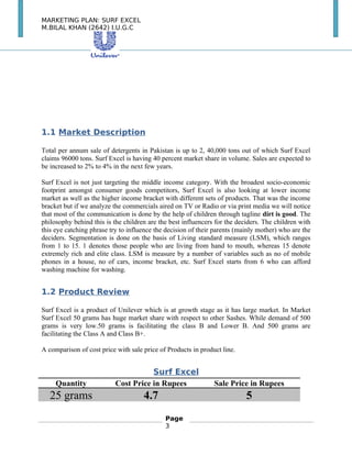 MARKETING PLAN: SURF EXCEL
M.BILAL KHAN (2642) I.U.G.C
1.1 Market Description
Total per annum sale of detergents in Pakistan is up to 2, 40,000 tons out of which Surf Excel
claims 96000 tons. Surf Excel is having 40 percent market share in volume. Sales are expected to
be increased to 2% to 4% in the next few years.
Surf Excel is not just targeting the middle income category. With the broadest socio-economic
footprint amongst consumer goods competitors, Surf Excel is also looking at lower income
market as well as the higher income bracket with different sets of products. That was the income
bracket but if we analyze the commercials aired on TV or Radio or via print media we will notice
that most of the communication is done by the help of children through tagline dirt is good. The
philosophy behind this is the children are the best influencers for the deciders. The children with
this eye catching phrase try to influence the decision of their parents (mainly mother) who are the
deciders. Segmentation is done on the basis of Living standard measure (LSM), which ranges
from 1 to 15. 1 denotes those people who are living from hand to mouth, whereas 15 denote
extremely rich and elite class. LSM is measure by a number of variables such as no of mobile
phones in a house, no of cars, income bracket, etc. Surf Excel starts from 6 who can afford
washing machine for washing.
1.2 Product Review
Surf Excel is a product of Unilever which is at growth stage as it has large market. In Market
Surf Excel 50 grams has huge market share with respect to other Sashes. While demand of 500
grams is very low.50 grams is facilitating the class B and Lower B. And 500 grams are
facilitating the Class A and Class B+.
A comparison of cost price with sale price of Products in product line.
Surf Excel
Quantity Cost Price in Rupees Sale Price in Rupees
25 grams 4.7 5
Page
3
 