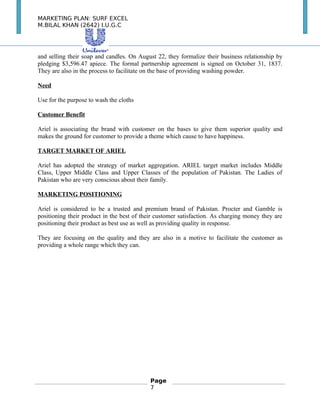 MARKETING PLAN: SURF EXCEL
M.BILAL KHAN (2642) I.U.G.C
and selling their soap and candles. On August 22, they formalize their business relationship by
pledging $3,596.47 apiece. The formal partnership agreement is signed on October 31, 1837.
They are also in the process to facilitate on the base of providing washing powder.
Need
Use for the purpose to wash the cloths
Customer Benefit
Ariel is associating the brand with customer on the bases to give them superior quality and
makes the ground for customer to provide a theme which cause to have happiness.
TARGET MARKET OF ARIEL
Ariel has adopted the strategy of market aggregation. ARIEL target market includes Middle
Class, Upper Middle Class and Upper Classes of the population of Pakistan. The Ladies of
Pakistan who are very conscious about their family.
MARKETING POSITIONING
Ariel is considered to be a trusted and premium brand of Pakistan. Procter and Gamble is
positioning their product in the best of their customer satisfaction. As charging money they are
positioning their product as best use as well as providing quality in response.
They are focusing on the quality and they are also in a motive to facilitate the customer as
providing a whole range which they can.
Page
7
 