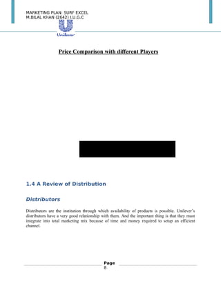MARKETING PLAN: SURF EXCEL
M.BILAL KHAN (2642) I.U.G.C
Price Comparison with different Players　
Brand1.4 A Review of Distribution
Distributors
Distributors are the institution through which availability of products is possible. Unilever’s
distributors have a very good relationship with them. And the important thing is that they must
integrate into total marketing mix because of time and money required to setup an efficient
channel.　
Page
8
 