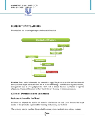 MARKETING PLAN: SURF EXCEL
M.BILAL KHAN (2642) I.U.G.C
DISTRIBUTION STRATEGIES
Unilever uses the following multiple channel of distribution.
　
Unilever uses a lot of distributors and retailers to supply its products in each market where the
final customer might reasonably look for it. While appointing a distributor for a particular area,
management uses its own judgment to select such a person that has a potential to operate
effectively. At present Situation for Surf Excel they are focusing by intensive manners.
Effect of Distribution on sales trend
Designing of channel for Surf Excel
Unilever has adopted the method of intensive distribution for Surf Excel because the target
market of this product is segmented for washing clothes using any method.
The customer want to purchase this product from nearest shop as this is convenience product.
Page
9
 