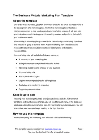 This template was downloaded from business.vic.gov.au Page i
You may like to check there for an updated version.
The Business Victoria Marketing Plan Template
About the template
One of the most important, yet often overlooked areas for the small business owner is
the development of a marketing plan. An effective marketing plan will act as a
reference document to help you to execute your marketing strategy. It will also help
you to develop a methodical approach to creating services and products that satisfy
your customers’ needs.
When writing a marketing plan you need to be clear about your marketing objectives
and how you’re going to achieve them. A good marketing plan sets realistic and
measurable objectives; includes budgets and action plans, and allocates
responsibilities.
Your marketing plan will include the following elements:
 A summary of your marketing plan
 Background analysis of your business and market
 Marketing objectives and strategy of your business
 Your marketing mix
 Action plans and budgets
 Organisational implications and contingencies
 Evaluation and monitoring strategies
 Supporting documentation
Keep it up to date
Planning your marketing should be an ongoing business activity. As the market
conditions and your business change, you will need to revisit many of the ideas and
strategies outlined in your marketing plan. By referring to your plan regularly, you will
ensure that your business keeps heading in the right direction.
How to use this template
Prior to completing this marketing plan template, consider the following:
 