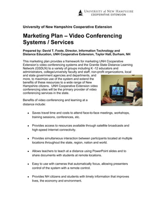 University of New Hampshire Cooperative Extension

Marketing Plan – Video Conferencing
Systems / Services
Prepared by: David T. Foote, Director, Information Technology and
Distance Education, UNH Cooperative Extension, Taylor Hall, Durham, NH

This marketing plan provides a framework for marketing UNH Cooperative
Extension’s video conferencing systems and the Granite State Distance Learning
Network (GSDLN) to a variety of groups including K -12 educators and
administrators, college/university faculty and staff, non-profit organizations, local
and state government agencies and departments, and
more, to maximize use of the system and extend the
benefits of these resources to a wide range of New
Hampshire citizens. UNH Cooperative Extension video
conferencing sites will be the primary provider of video
conferencing services in the state.

Benefits of video conferencing and learning at a
distance include:

   •   Saves travel time and costs to attend face-to-face meetings, workshops,
       training sessions, conferences, etc.

   •   Provides access to resources available through satellite broadcasts and
       high-speed Internet connectivity.

   •   Provides simultaneous interaction between participants located at multiple
       locations throughout the state, region, nation and world.

   •   Allows teachers to teach at a distance using PowerPoint slides and to
       share documents with students at remote locations.

   •   Easy to use with cameras that automatically focus, allowing presenters
       control of the system with a remote control.

   •   Provides NH citizens and students with timely information that improves
       lives, the economy and environment.
 