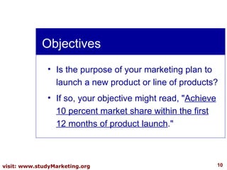 Objectives Is the purpose of your marketing plan to launch a new product or line of products?  If so, your objective might read, " Achieve 10 percent market share within the first 12 months of product launch ." 