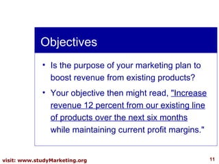 Objectives Is the purpose of your marketing plan to boost revenue from existing products?  Your objective then might read,  "Increase revenue 12 percent from our existing line of products over the next six months  while maintaining current profit margins." 