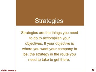 Strategies Strategies are the things you need to do to accomplish your objectives. If your objective is where you want your company to be, the strategy is the route you need to take to get there.  