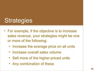 Strategies For example, if the objective is to increase sales revenue, your strategies might be one or more of the following: Increase the average price on all units Increase overall sales volume Sell more of the higher-priced units Any combination of these 
