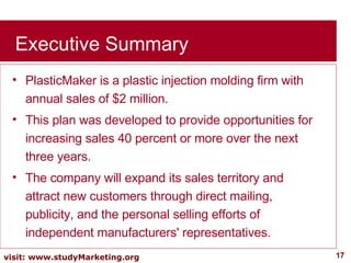 Executive Summary PlasticMaker is a plastic injection molding firm with annual sales of $2 million.  This plan was developed to provide opportunities for increasing sales 40 percent or more over the next three years.  The company will expand its sales territory and attract new customers through direct mailing, publicity, and the personal selling efforts of independent manufacturers' representatives. 