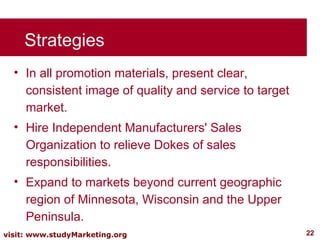 Strategies In all promotion materials, present clear, consistent image of quality and service to target market. Hire Independent Manufacturers' Sales Organization to relieve Dokes of sales responsibilities. Expand to markets beyond current geographic region of Minnesota, Wisconsin and the Upper Peninsula. 