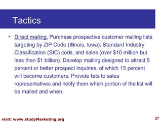 Tactics Direct mailing.  Purchase prospective customer mailing lists targeting by ZIP Code (Illinois, Iowa), Standard Industry Classification (SIC) code, and sales (over $10 million but less than $1 billion). Develop mailing designed to attract 5 percent or better prospect inquiries, of which 15 percent will become customers. Provide lists to sales representatives and notify them which portion of the list will be mailed and when.  
