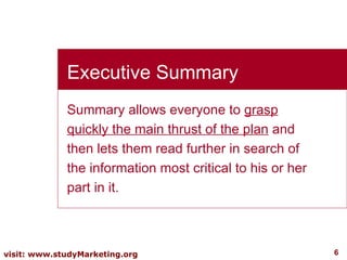 Summary allows everyone to  grasp quickly the main thrust of the plan  and then lets them read further in search of the information most critical to his or her part in it. Executive Summary 