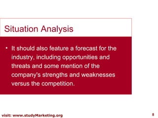 It should also feature a forecast for the industry, including opportunities and threats and some mention of the company's strengths and weaknesses versus the competition. Situation Analysis 