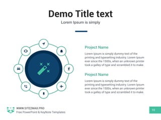 WWW.SITE2MAX.PRO
Free PowerPoint & KeyNote Templates
Demo Title text
10
Lorem Ipsum is simply
Lorem Ipsum is simply dummy text of the
printing and typesetting industry. Lorem Ipsum
ever since the 1500s, when an unknown printer
took a galley of type and scrambled it to make.
Project Name
Lorem Ipsum is simply dummy text of the
printing and typesetting industry. Lorem Ipsum
ever since the 1500s, when an unknown printer
took a galley of type and scrambled it to make.
Project Name
 