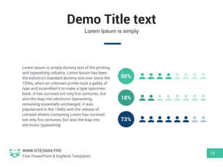 WWW.SITE2MAX.PRO
Free PowerPoint & KeyNote Templates
Demo Title text
13
Lorem Ipsum is simply
Lorem Ipsum is simply dummy text of the printing
and typesetting industry. Lorem Ipsum has been
the industry's standard dummy text ever since the
1500s, when an unknown printer took a galley of
type and scrambled it to make a type specimen
book. It has survived not only ﬁve centuries, but
also the leap into electronic typesetting,
remaining essentially unchanged. It was
popularised in the 1960s with the release of
Letraset sheets containing Lorem has survived
not only ﬁve centuries, but also the leap into
electronic typesetting.
50%
73%
18%
 