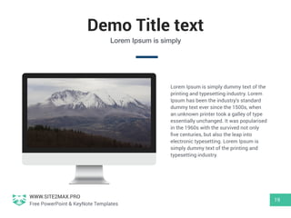 WWW.SITE2MAX.PRO
Free PowerPoint & KeyNote Templates
Demo Title text
19
Lorem Ipsum is simply
Lorem Ipsum is simply dummy text of the
printing and typesetting industry. Lorem
Ipsum has been the industry's standard
dummy text ever since the 1500s, when
an unknown printer took a galley of type
essentially unchanged. It was popularised
in the 1960s with the survived not only
ﬁve centuries, but also the leap into
electronic typesetting. Lorem Ipsum is
simply dummy text of the printing and
typesetting industry.
 