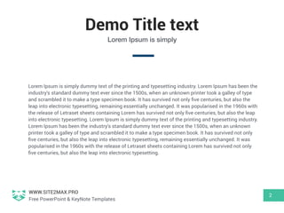 WWW.SITE2MAX.PRO
Free PowerPoint & KeyNote Templates
Demo Title text
Lorem Ipsum is simply dummy text of the printing and typesetting industry. Lorem Ipsum has been the
industry's standard dummy text ever since the 1500s, when an unknown printer took a galley of type
and scrambled it to make a type specimen book. It has survived not only ﬁve centuries, but also the
leap into electronic typesetting, remaining essentially unchanged. It was popularised in the 1960s with
the release of Letraset sheets containing Lorem has survived not only ﬁve centuries, but also the leap
into electronic typesetting. Lorem Ipsum is simply dummy text of the printing and typesetting industry.
Lorem Ipsum has been the industry's standard dummy text ever since the 1500s, when an unknown
printer took a galley of type and scrambled it to make a type specimen book. It has survived not only
ﬁve centuries, but also the leap into electronic typesetting, remaining essentially unchanged. It was
popularised in the 1960s with the release of Letraset sheets containing Lorem has survived not only
ﬁve centuries, but also the leap into electronic typesetting.
2
Lorem Ipsum is simply
 