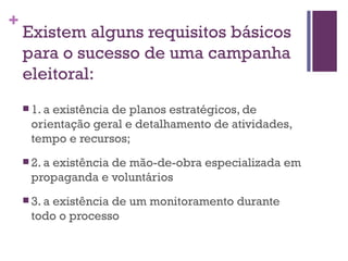 Existem alguns requisitos básicos para o sucesso de uma campanha eleitoral: 1. a existência de planos estratégicos, de orientação geral e detalhamento de atividades, tempo e recursos; 2. a existência de mão-de-obra especializada em propaganda e voluntários 3. a existência de um monitoramento durante todo o processo 