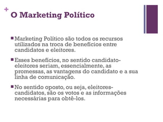 O Marketing Político Marketing Político são todos os recursos utilizados na troca de benefícios entre candidatos e eleitores. Esses benefícios, no sentido candidato-eleitores seriam, essencialmente, as promessas, as vantagens do candidato e a sua linha de comunicação.  No sentido oposto, ou seja, eleitores-candidatos, são os votos e as informações necessárias para obtê-los. 