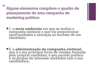 Alguns elementos compõem o quadro de planejamento de uma campanha de marketing político: 1. o  meio ambiente  em que se realiza a campanha eleitoral e que vai proporcionar oportunidades e ameaças ao sucesso de um candidato; 2. a  administração da campanha eleitoral , que é a sua principal força de vendas, formada pelo próprio candidato, o seu partido político e os grupos de interesse alinhados com a sua candidatura; 