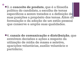 3. o  conceito de produto , que é a filosofia política do candidato, a escolha de temas específicos a serem tratados e a definição de suas posições a propósito dos temas. Além da formulação e da adoção de um estilo pessoal que conserve e amplie suas qualidades. 4.  canais de comunicação e distribuição , que envolvem decisões e ações a respeito da utilização de mídia de massa e seletiva, aparições voluntárias, auxílio voluntário e partidário; 