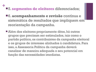 5.  segmentos de eleitores   diferenciados; 6.  acompanhamento e revisão  contínua e sistemática de resultados que impliquem em reorientação da campanha. Além dos eleitores propriamente ditos, há outros grupos que precisam ser estimulados, tais como o partido político, os contribuintes da campanha eleitoral e os grupos de interesse alinhados à candidatura. Para isso, a Assessoria Política da campanha deverá canalizar de maneira adequada o seu potencial em função das necessidades imediatas. 