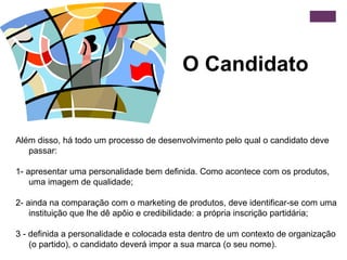 O Candidato Além disso, há todo um processo de desenvolvimento pelo qual o candidato deve passar:   1- apresentar uma personalidade bem definida.  Como acontece com os produtos, uma imagem de qualidade;   2- ainda na comparação com o marketing de produtos, deve identificar-se com uma instituição que lhe dê apôio e credibilidade: a própria inscrição partidária; 3 - definida a personalidade e colocada esta dentro de um contexto de organização (o partido), o candidato deverá impor a sua marca (o seu nome).  