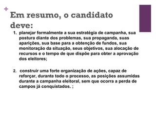 Em resumo, o candidato deve: planejar formalmente a sua estratégia de campanha, sua postura diante dos problemas, sua propaganda, suas aparições, sua base para a obtenção de fundos, sua monitoração da situação, seus objetivos, sua alocação de recursos e o tempo de que dispõe para obter a aprovação dos eleitores;   2.  construir uma forte organização de ações, capaz de reforçar, durante todo o processo, as posições assumidas durante a campanha eleitoral, sem que ocorra a perda de campos já conquistados.  ;   