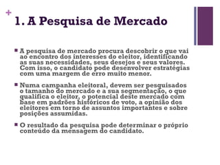 1. A Pesquisa de Mercado A pesquisa de mercado procura descobrir o que vai ao encontro dos interesses do eleitor, identificando as suas necessidades, seus desejos e seus valores. Com isso, o candidato pode desenvolver estratégias com uma margem de erro muito menor. Numa campanha eleitoral, devem ser pesquisados o tamanho do mercado e a sua segmentação, o que qualifica o eleitor, o potencial deste mercado com base em padrões históricos de voto, a opinião dos eleitores em torno de assuntos importantes e sobre posições assumidas. O resultado da pesquisa pode determinar o próprio conteúdo da mensagem do candidato. 