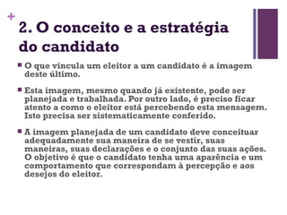 2. O conceito e a estratégia do candidato O que vincula um eleitor a um candidato é a imagem deste último. Esta imagem, mesmo quando já existente, pode ser planejada e trabalhada. Por outro lado, é preciso ficar atento a como o eleitor está percebendo esta mensagem. Isto precisa ser sistematicamente conferido. A imagem planejada de um candidato deve conceituar adequadamente sua maneira de se vestir, suas maneiras, suas declarações e o conjunto das suas ações.  O objetivo é que o candidato tenha uma aparência e um comportamento que correspondam à percepção e aos desejos do eleitor. 