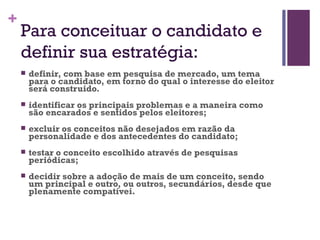 Para conceituar o candidato e definir sua estratégia: definir, com base em pesquisa de mercado, um tema para o candidato, em torno do qual o interesse do eleitor será construido.  identificar os principais problemas e a maneira como são encarados e sentidos pelos eleitores;   excluir os conceitos não desejados em razão da personalidade e dos antecedentes do candidato;   testar o conceito escolhido através de pesquisas periódicas;   decidir sobre a adoção de mais de um conceito, sendo um principal e outro, ou outros, secundários, desde que plenamente compatívei. 