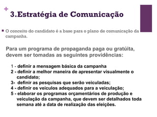 3.Estratégia de Comunicação O conceito do candidato é a base para o plano de comunicação da campanha. Para um programa de propaganda paga ou gratúita, devem ser tomadas as seguintes providências:   1 -  definir a mensagem básica da campanha  2 - definir a melhor maneira de apresentar visualmente o candidato;  3-  definir as pesquisas que serão veiculadas;  4 - definir os veículos adequados para a veiculação;  5 - elaborar os programas orçamentários de produção e veiculação da campanha, que devem ser detalhados toda semana até a data de realização das eleições.  