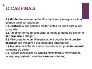 DICAS FINAIS 1.)  Mantenha  sempre um trunfo contra seus inimigos e saiba quando deve ser acionado; 2.)  Conheça  o que pensa o eleitor, antes de partir para a sua conquista; 3.) A melhor forma de conquistar a mente a mente do eleitor  é  ser primeiro  a chegar; 4.) Não basta ter o perfil desejado pela população, é preciso  associar  sua imagem a ele antes dos adversários; 5.) Trabalhe na linha de menor resistência ao  posicionamento  na mente do eleitor; 6.) Procure maximizar os  pontos favoráveis  e minimizar as falhas, se possível convertendo-se em virtudes; 