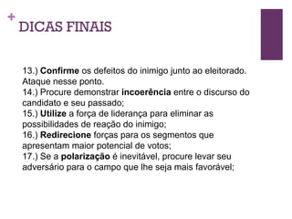 DICAS FINAIS 13.)  Confirme  os defeitos do inimigo junto ao eleitorado. Ataque nesse ponto. 14.) Procure demonstrar  incoerência  entre o discurso do candidato e seu passado; 15.)  Utilize  a força de liderança para eliminar as possibilidades de reação do inimigo; 16.)  Redirecione  forças para os segmentos que apresentam maior potencial de votos; 17.) Se a  polarização  é inevitável, procure levar seu adversário para o campo que lhe seja mais favorável; 