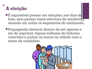 A eleição É impossível pensar em eleições, nos dias de hoje, sem pensar numa estrutura de marketing atuando em todos os segmentos do eleitorado.   Propaganda eleitoral deixou de ser apenas o ato de imprimir alguns milhares de folhetos coloridos e pichar os muros da cidade com o nome do candidato. 