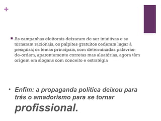As campanhas eleitorais deixaram de ser intuitivas e se tornaram racionais, os palpites gratuitos cederam lugar à pesquisa; os temas principais, com determinadas palavras-de-ordem, aparentemente corretas mas aleatórias, agora têm origem em slogans com conceito e estratégia   Enfim: a propaganda política deixou para trás o amadorismo para se tornar  profissional. 
