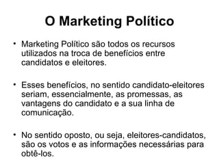 O Marketing Político Marketing Político são todos os recursos utilizados na troca de benefícios entre candidatos e eleitores. Esses benefícios, no sentido candidato-eleitores seriam, essencialmente, as promessas, as vantagens do candidato e a sua linha de comunicação.  No sentido oposto, ou seja, eleitores-candidatos, são os votos e as informações necessárias para obtê-los. 