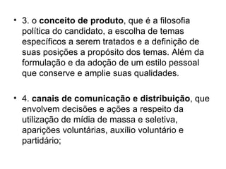 3. o  conceito de produto , que é a filosofia política do candidato, a escolha de temas específicos a serem tratados e a definição de suas posições a propósito dos temas. Além da formulação e da adoçäo de um estilo pessoal que conserve e amplie suas qualidades. 4.  canais de comunicação e distribuição , que envolvem decisões e ações a respeito da utilização de mídia de massa e seletiva, aparições voluntárias, auxílio voluntário e partidário; 