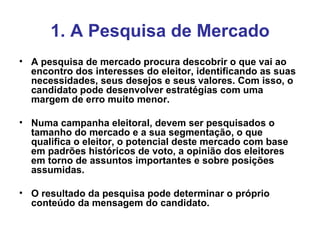1. A Pesquisa de Mercado A pesquisa de mercado procura descobrir o que vai ao encontro dos interesses do eleitor, identificando as suas necessidades, seus desejos e seus valores. Com isso, o candidato pode desenvolver estratégias com uma margem de erro muito menor. Numa campanha eleitoral, devem ser pesquisados o tamanho do mercado e a sua segmentação, o que qualifica o eleitor, o potencial deste mercado com base em padrões históricos de voto, a opinião dos eleitores em torno de assuntos importantes e sobre posições assumidas. O resultado da pesquisa pode determinar o próprio conteúdo da mensagem do candidato. 