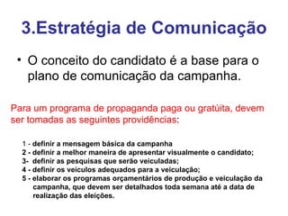3.Estratégia de Comunicação O conceito do candidato é a base para o plano de comunicação da campanha. Para um programa de propaganda paga ou gratúita, devem ser tomadas as seguintes providências :   1 -  definir a mensagem básica da campanha  2 - definir a melhor maneira de apresentar visualmente o candidato;  3-  definir as pesquisas que serão veiculadas;  4 - definir os veículos adequados para a veiculação;  5 - elaborar os programas orçamentários de produção e veiculação da campanha, que devem ser detalhados toda semana até a data de realização das eleições.  
