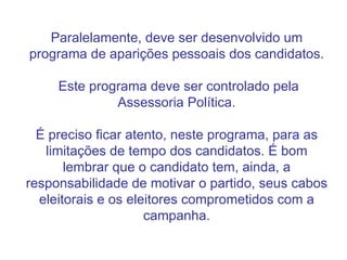 Paralelamente, deve ser desenvolvido um programa de aparições pessoais dos candidatos.  Este programa deve ser controlado pela Assessoria Política. É preciso ficar atento, neste programa, para as limitações de tempo dos candidatos. É bom lembrar que o candidato tem, ainda, a responsabilidade de motivar o partido, seus cabos eleitorais e os eleitores comprometidos com a campanha. 