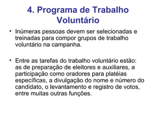 4. Programa de Trabalho Voluntário Inúmeras pessoas devem ser selecionadas e  treinadas para compor grupos de trabalho voluntário na campanha. Entre as tarefas do trabalho voluntário estão:  as de preparação de eleitores e auxiliares, a participação como oradores para platéias específicas, a divulgação do nome e número do candidato, o levantamento e registro de votos, entre muitas outras funções. 