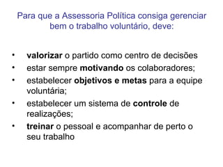Para que a Assessoria Política consiga gerenciar bem o trabalho voluntário, deve: valorizar  o partido como centro de decisões  estar sempre  motivando  os colaboradores;  estabelecer  objetivos e metas  para a equipe voluntária;  estabelecer um sistema de  controle  de realizações;  treinar  o pessoal e acompanhar de perto o seu trabalho  