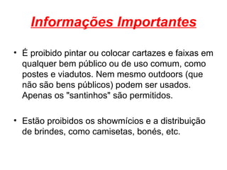 É proibido pintar ou colocar cartazes e faixas em qualquer bem público ou de uso comum, como postes e viadutos. Nem mesmo outdoors (que não são bens públicos) podem ser usados. Apenas os "santinhos" são permitidos. Estão proibidos os showmícios e a distribuição de brindes, como camisetas, bonés, etc. Informações Importantes 