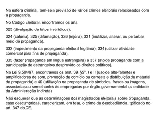 Na esfera criminal, tem-se a previsão de vários crimes eleitorais relacionados com a propaganda. No Código Eleitoral, encontramos os arts. 323 (divulgação de fatos inverídicos),  324 (calúnia), 325 (difamação), 326 (injúria), 331 (inutilizar, alterar, ou perturbar meio de propaganda), 332 (impedimento da propaganda eleitoral legítima), 334 (utilizar atividade comercial para fins de propaganda), 335 (fazer propaganda em língua estrangeira) e 337 (ato de propaganda com a participação de estrangeiros desprovido de direitos políticos). Na Lei 9.504/97, encontramos os arst. 39, §5º, I e II (uso de alto-falantes e amplificadores de som, promoção de comício ou carreata e distribuição de material de propaganda) e 40 (utilização na propaganda de símbolos, frases ou imagens, associadas ou semelhantes às empregadas por órgão governamental ou entidade da Administração Indireta). Não esquecer que as determinações dos magistrados eleitorais sobre propaganda, caso descumpridas, caracterizam, em tese, o crime de desobediência, tipificado no art. 347 do CE.  